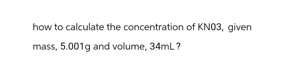 how to calculate the concentration of KN03, given
mass, 5.001g and volume, 34mL ?