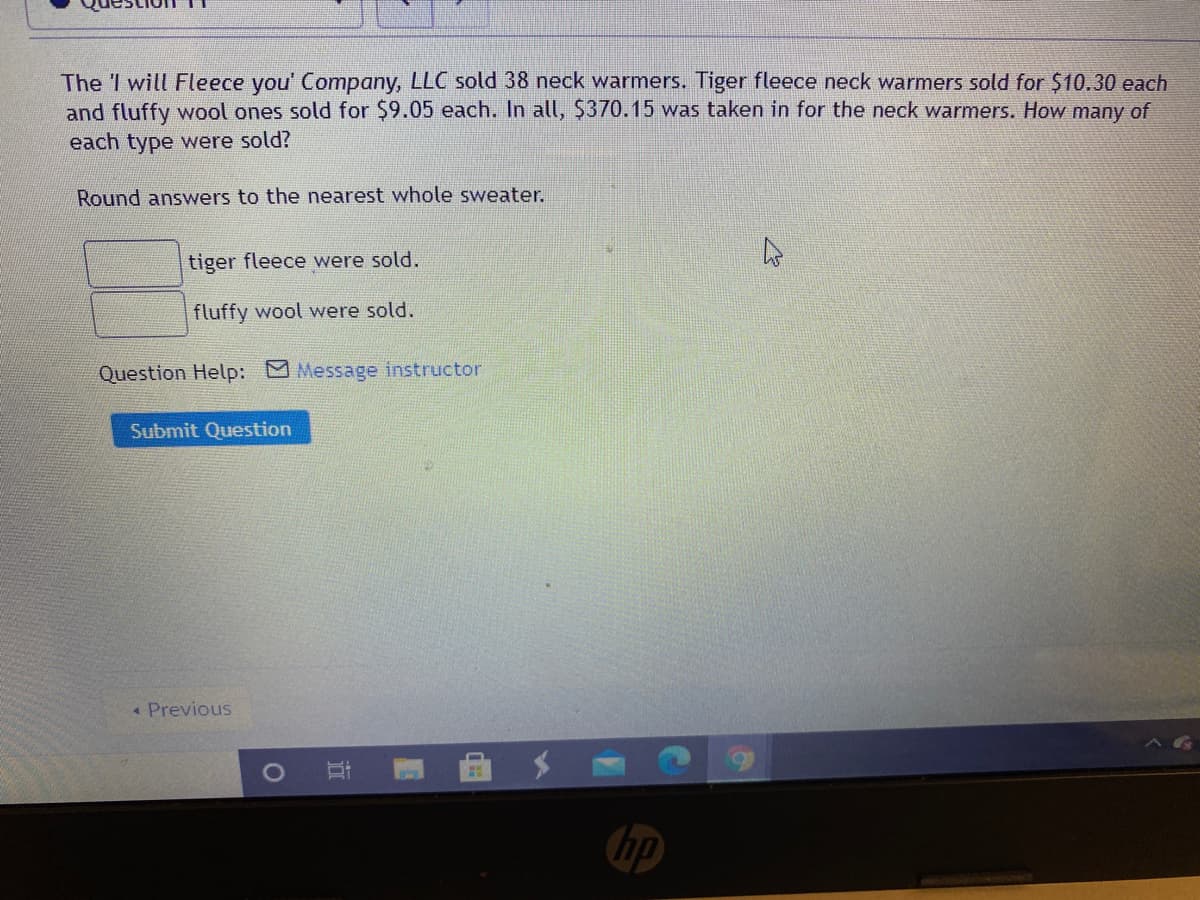 The I will Fleece you' Company, LLC sold 38 neck warmers. Tiger fleece neck warmers sold for $10.30 each
and fluffy wool ones sold for $9.05 each. In all, $370.15 was taken in for the neck warmers. How many of
each type were sold?
Round answers to the nearest whole sweater.
tiger fleece were sold.
fluffy wool were sold.
Question Help: Message instructor
Submit Question
« Previous
hp
立
