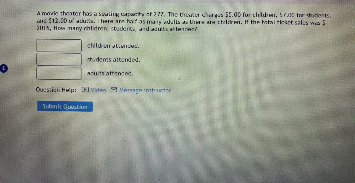 A movie theater has a seating capacity of 277. The theater charges $5.00 for children, $7.00 for students,
and $12.00 of adults. There are half as many adults as there are children. If the total ticket sales was $
2016, How many children, students, and adults attended?
children attended.
students attended.
adults attended.
Question Help: DVideo Message instructor
Submit Question
