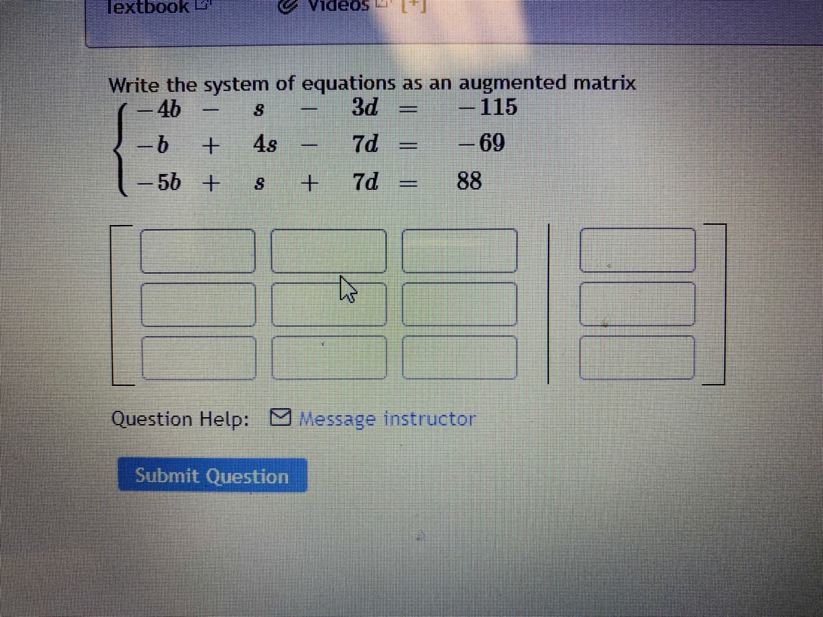 Textbook
1.m soaDIA
Write the system of equations as an augmented matrix
-4b
3d
-115
4s
7d
69
-
-5b +
7d
88
%3D
Question Help: Message tnstructor
Submit Question
