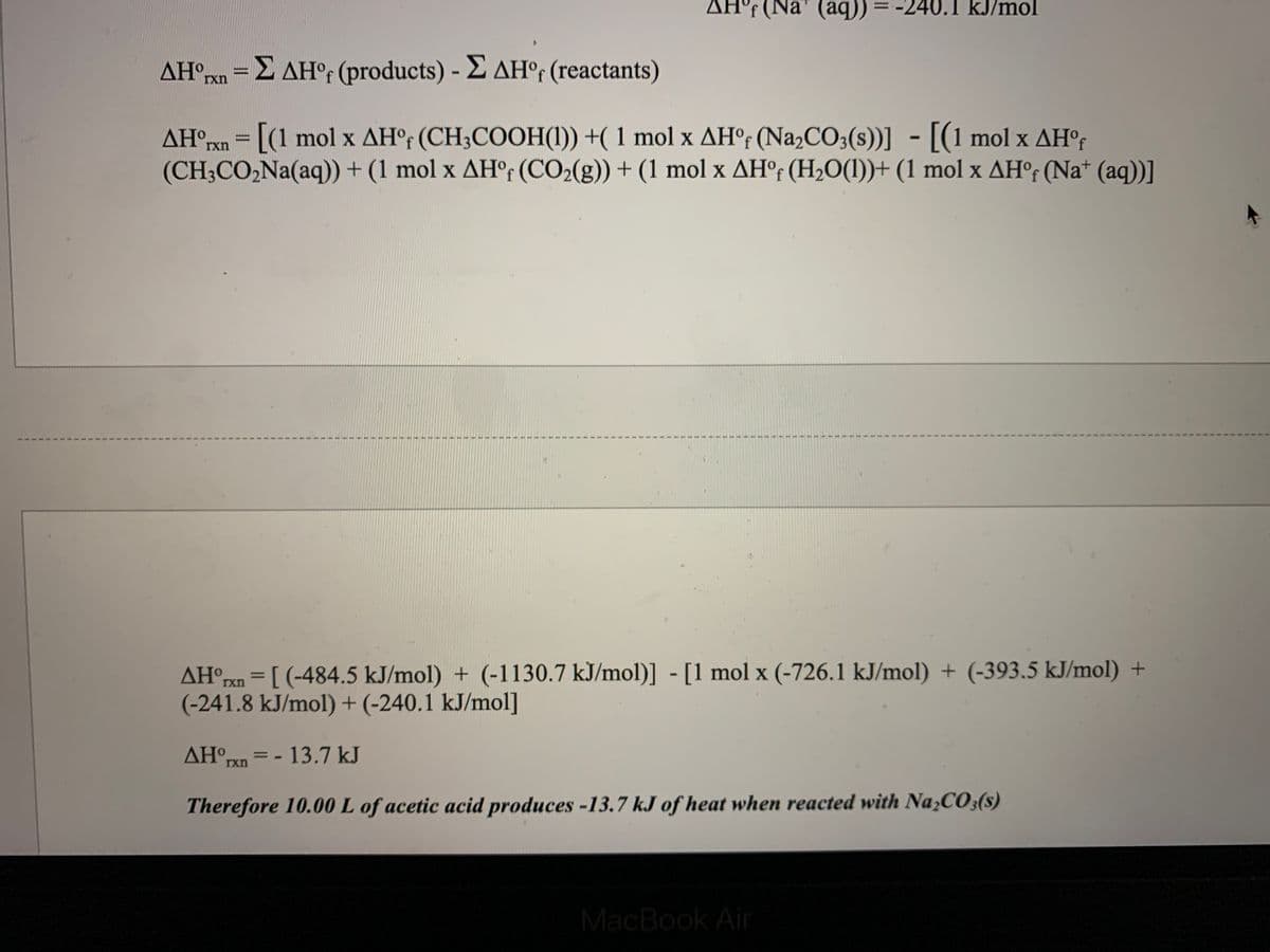 AH°F (Na" (aq)) = -240.1 kJ/mol
AH°rxn =2 AH°f (products) - E AH°r (reactants)
%3D
AH°rxn = [(1 mol x AH°r (CH3COOH(1)) +( 1 mol x AH°; (Na2CO3(s))] - [(1 mol x AH°r
(CH3CO,Na(aq)) + (1 mol x AHr (CO2(g)) + (1 mol x AH°f (H2O(1))+ (1 mol x AH°f (Na* (aq))]
AH°rxn = [ (-484.5 kJ/mol) + (-1130.7 kJ/mol)] - [1 mol x (-726.1 kJ/mol) + (-393.5 kJ/mol) +
(-241.8 kJ/mol) + (-240.1 kJ/mol]
%3D
AH rxn
= - 13.7 kJ
Therefore 10.00 L of acetic acid produces -13.7 kJ of heat when reacted with Na,CO3(s)
MacBook Air
