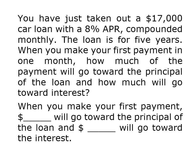 You have just taken out a $17,000
car loan with a 8% APR, compounded
monthly. The loan is for five years.
When you make your first payment in
one month, how much of the
payment will go toward the principal
of the loan and how much will go
toward interest?
When you make your first payment,
$ will go toward the principal of
the loan and $
will go toward
the interest.