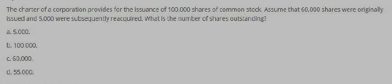 The charter of a corporation provides for the issuance of 100.000 shares of common stock. Assume that 60,000 shares were originally
issued and 5,000 were subsequently reacquired. What is the number of shares outstanding?
a. 5,000.
b. 100.000.
c. 60,000.
d. 55.000.