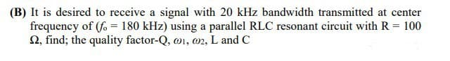 (B) It is desired to receive a signal with 20 kHz bandwidth transmitted at center
frequency of (fo = 180 kHz) using a parallel RLC resonant circuit with R = 100
2, find; the quality factor-Q, w1, 02, L and C
