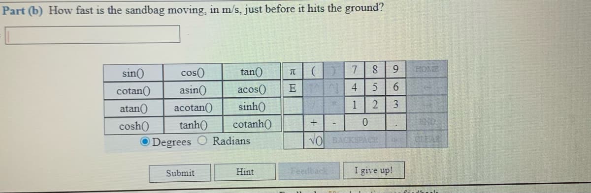 Part (b) How fast is the sandbag moving, in m/s, just before it hits the ground?
sin()
cos()
tan()
7
HOME
cotan()
asin()
acos()
E
4
6.
atan()
acotan()
sinh()
1
3
cosh()
tanh()
cotanh()
ND
O Degrees
Radians
VOL BACKSPACE
Submit
Hint
Feedback
I give up!
