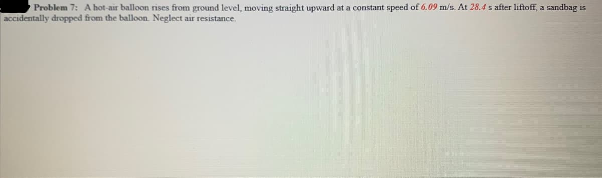 Problem 7: A hot-air balloon rises from ground level, moving straight upward at a constant speed of 6.09 m/s. At 28.4 s after liftoff, a sandbag is
accidentally dropped from the balloon. Neglect air resistance.
