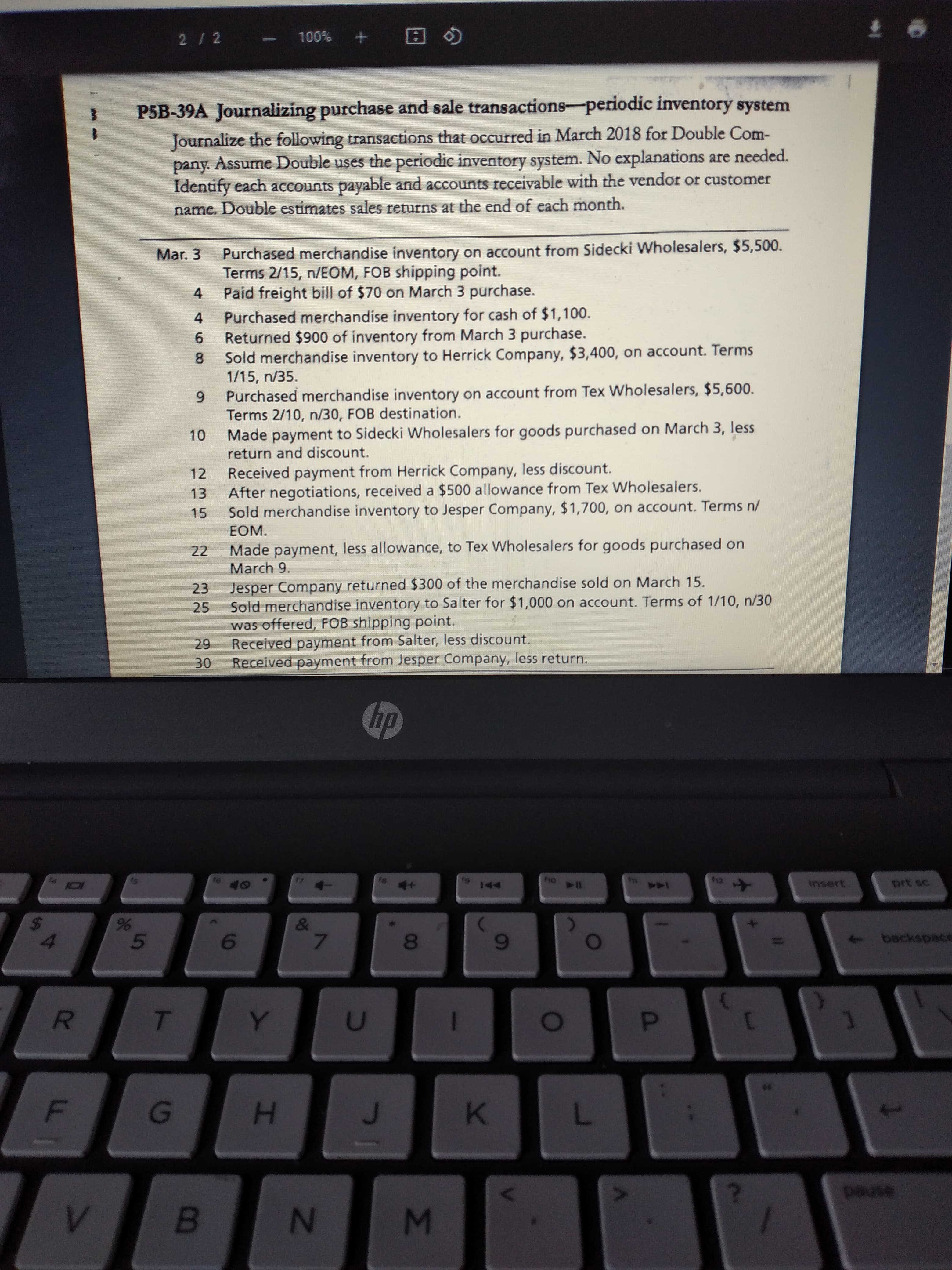 P5B-39A Journalizing purchase and sale transactions-periodic inventory system
Journalize the following transactions that occurred in March 2018 for Double Com-
pany. Assume Double uses the periodic inventory system. No explanations are needed.
Identify each accounts payable and accounts receivable with the vendor or customer
name. Double estimates sales returns at the end of each month.
Purchased merchandise inventory on account from Sidecki Wholesalers, $5,500.
Terms 2/15, n/EOM, FOB shipping point.
Paid freight bill of $70 on March 3 purchase.
Purchased merchandise inventory for cash of $1,100.
6.
Mar. 3
4
4
Returned $900 of inventory from March 3 purchase.
to Herrick Comnany $3.400, on account. Terms
