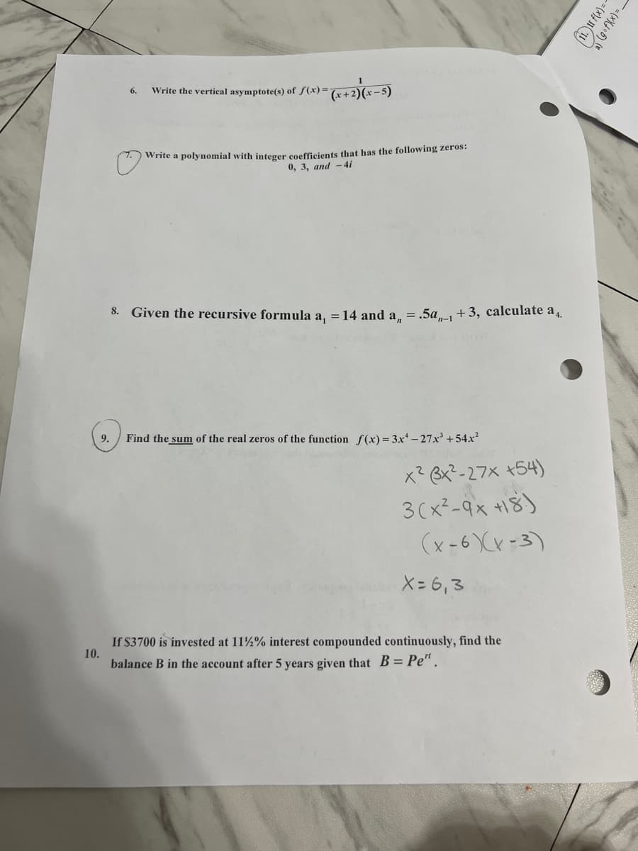 6.
Write the vertical asymptote(s) of f(x)=
Write a polynomial with integer coefficients that has the following zeros:
0, 3, and -4i
8. Given the recursive formula a. = 14 and a, = .5a +3, calculate a4.
9.
Find the sum of the real zeros of the function f(x) = 3x -27x'+54x²
x? Bx?-27x +54)
3(x²-9x +18)
(x-6 Xx-3)
X= 6,3
If $3700 is invested at 11%% interest compounded continuously, find the
10.
balance B in the account after 5 years given that B= Pe".
(g fXx)= _
