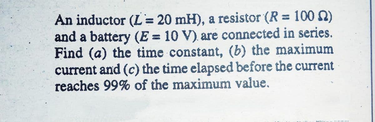 An inductor (L = 20 mH), a resistor (R = 100 )
and a battery (E = 10 V) are connected in series.
Find (a) the time constant, (b) the maximum
current and (c) the time elapsed before the current
reaches 99% of the maximum value.
