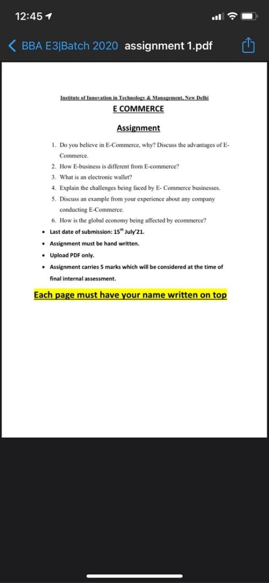 12:45 1
ll
( BBA E3|Batch 2020 assignment 1.pdf
Institute of Innovation in Technology & Management, New Delhi
E COMMERCE
Assignment
1. Do you believe in E-Commerce, why? Discuss the advantages of E-
Commerce.
2. How E-business is different from E-commerce?
3. What is an electronic wallet?
4. Explain the challenges being faced by E- Commerce businesses.
5. Discuss an example from your experience about any company
conducting E-Commerce.
6. How is the global economy being affected by ecommerce?
• Last date of submission: 15 July'21.
• Assignment must be hand written.
• Upload PDF only.
• Assignment carries 5 marks which will be considered at the time of
final internal assessment.
Each page must have your name written on top
