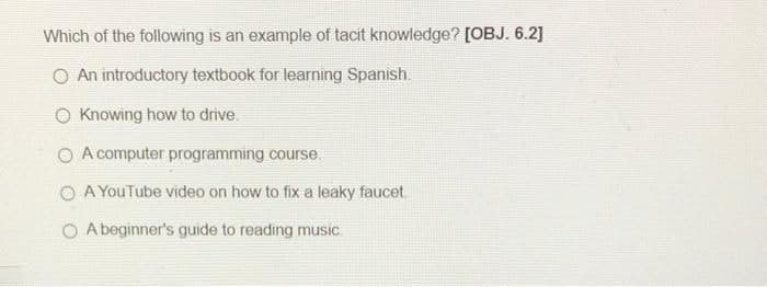 Which of the following is an example of tacit knowledge? [OBJ. 6.2]
O An introductory textbook for learning Spanish.
O Knowing how to drive.
O A computer programming course.
O A YouTube video on how to fix a leaky faucet.
O Abeginner's guide to reading music.
