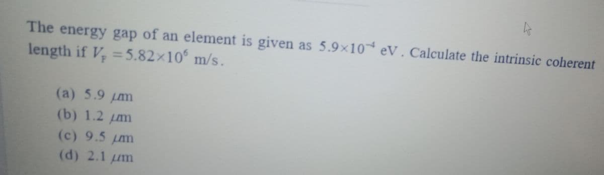 The energy gap of an element is given as 5.9x10 eV. Calculate the intrinsic coherent
length if V, =5.82×10 m/s.
(a) 5.9 µm
(b) 1.2 m
(c) 9.5 m
(d) 2.1 um
