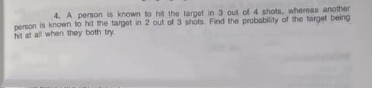 4. A person is known to hit the target in 3 out of 4 shots, whereas another
person is known to hit the target in 2 out of 3 shots. Find the probability of the target being
hit at all when they both try.
