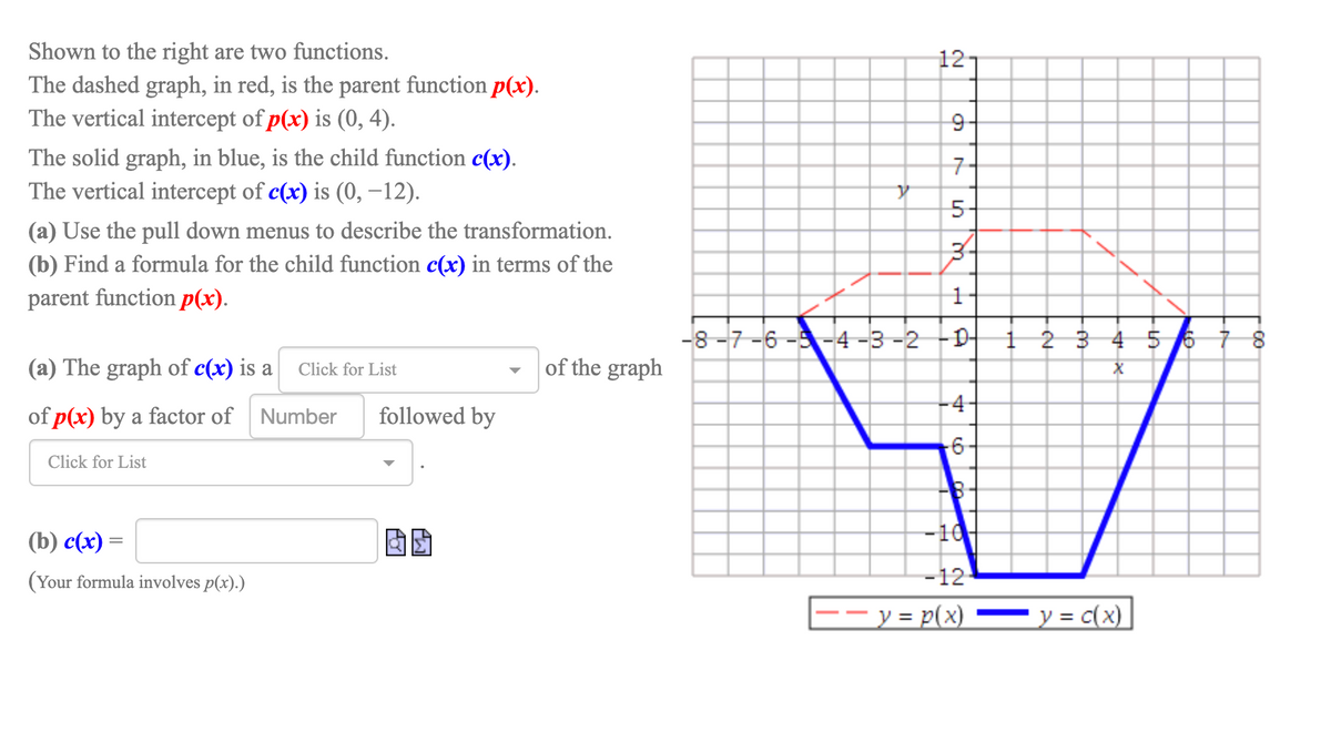 Shown to the right are two functions.
12
The dashed graph, in red, is the parent function p(x).
The vertical intercept of p(x) is (0, 4).
9-
The solid graph, in blue, is the child function c(x).
The vertical intercept of c(x) is (0, –12).
7-
5-
(a) Use the pull down menus to describe the transformation.
(b) Find a formula for the child function c(x) in terms of the
parent function p(x).
-8 -7-6 --4 -3 -2 -D-
1 2 3 4 5 6 7 8
(a) The graph of c(x) is a
of the graph
Click for List
-4-
of p(x) by a factor of Number
followed by
Click for List
(b) с(x) —
-10
(Your formula involves p(x).)
-12
y = p(x)
y = c(x)
