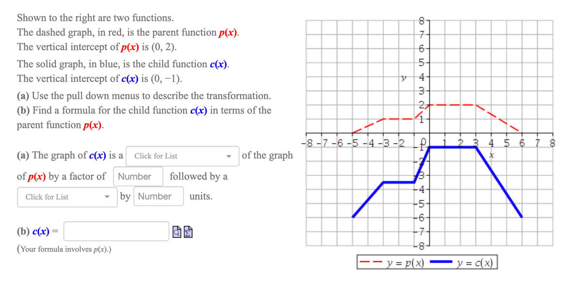 Shown to the right are two functions.
The dashed graph, in red, is the parent function p(x).
The vertical intercept of p(x) is (0, 2).
8-
구
5-
The solid graph, in blue, is the child function c(x).
The vertical intercept of c(x) is (0, –1).
4
(a) Use the pull down menus to describe the transformation.
(b) Find a formula for the child function c(x) in terms of the
4.
parent function p(x).
-8 -7 -6 -5 -4 -3 -2 P
3 4 5 6 7 8
(a) The graph of c(x) is a
|of the graph
Click for List
of p(x) by a factor of Number
followed by a
-4-
Click for List
by Number
units.
-5
-6
(b) с (x)
-7
(Your formula involves p(x).)
-8
- y = p(x)
y = c(x)
