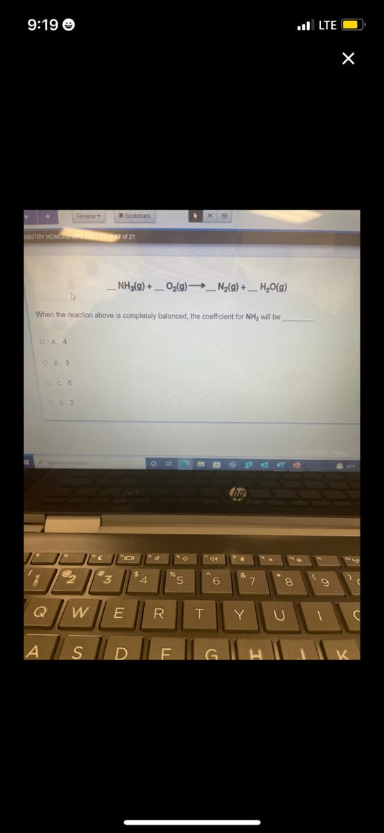 9:19 O
ul LTE O
Review
ABookmark
MISTRY HONORS 2021-227 of 21
NH3(g) + _ O2(g)→_ N2(g) + _ ,0(g)
When the reaction above is completely balanced, the coefficient for NH, will be
O A 4
OB 3
OC 5
OD 2
"3
"5
6
8
Q
T
Y
G.
