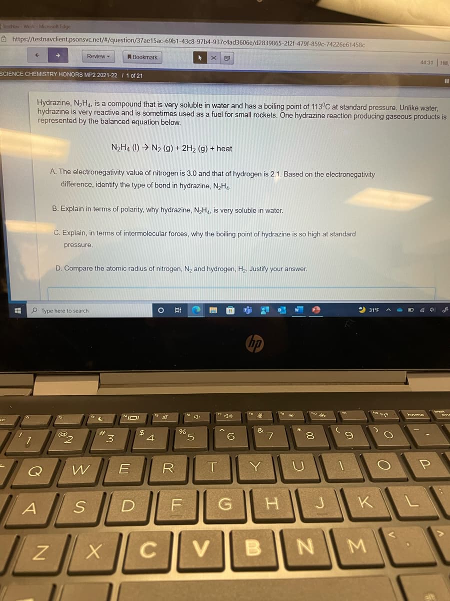 TestNav Work- Micresaft Edge
Ô https://testnavclient.psonsvc.net/#/question/37ae15ac-69b1-43c8-97b4-937c4ad3606e/d2839865-2f2f-479f-859c-74226e61458c
Review -
Bookmark
4431 Hil,
SCIENCE CHEMISTRY HONORS MP2 2021-22 1 1 of 21
%3D
Hydrazine, N,H4, is a compound that is very soluble in water and has a boiling point of 113°C at standard pressure. Unlike water,
hydrazine is very reactive and is sometimes used as a fuel for small rockets. One hydrazine reaction producing gaseous products is
represented by the balanced equation below.
N2H4 (1) → N2 (g) + 2H2 (g) + heat
A. The electronegativity value of nitrogen is 3.0 and that of hydrogen is 2.1. Based on the electronegativity
difference, identify the type of bond in hydrazine, N2H4.
B. Explain in terms of polarity, why hydrazine, N,H4, is very soluble in water.
C. Explain, in terms of intermolecular forces, why the boiling point of hydrazine is so high at standard
pressure.
D. Compare the atomic radius of nitrogen, N, and hydrogen, H2. Justify your answer.
PType here to search
31°F
A O D A 4
home
&
$
4
23
Q
W
R
T
Y
A
D
G
H
J.
K
V
B.
N
