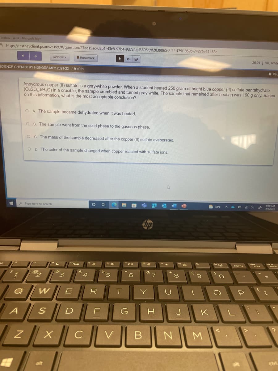 TestNav - Work-Microsoft Edge
A https://testnavclient.psonsvc.net/#/question/37ae15ac-69b1-43c8-97b4-937c4ad3606e/d2839865-2f2f-479f-859c-74226e61458c
Review -
A Bookmark
26.04 Hill, Amee
SCIENCE CHEMISTRY HONORS MP2 2021-22 19 of 21
II Pau
Anhydrous copper (II) sulfate is a gray-white powder. When a student heated 250 gram of bright blue copper (II) sulfate pentahydrate
(CuSO4.5H,0) in a crucible, the sample crumbled and turned gray white. The sample that remained after heating was 160 g only. Based
on this information, what is the most acceptable conclusion?
O A The sample became dehydrated when it was heated.
O B. The sample went from the solid phase to the gaseous phase.
O C The mass of the sample decreased after the copper (II) sulfate evaporated.
O D. The color of the sample changed when copper reacted with sulfate ions.
Type here to search
8:58 AM
33'E
2/2/2022
&
3
4.
6
8
W
R
T.
Y
P
H.
K
C
V
M.
alt
alt
つ
つ
D.
