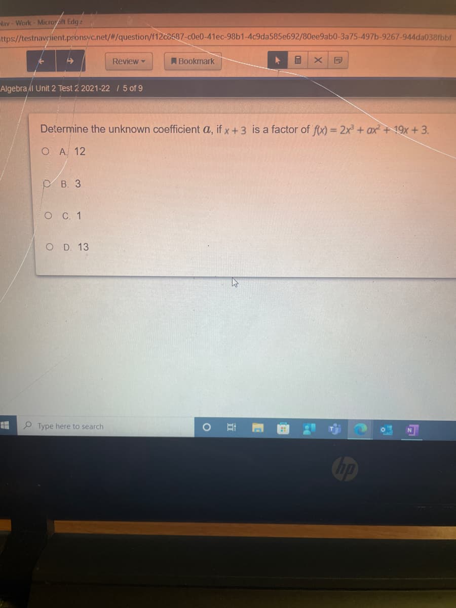 Nav-Work- Microsft Edge
ttps://testnavçient.psonsyc.net/#/question/f12c8587-c0e0-41ec-98b1-4c9da585e692/80ee9ab0-3a75-497b-9267-944da038fbbf
Review -
A Bookmark
Algebra l Unit 2 Test 2 2021-221 5 of 9
Determine the unknown coefficient a, if x+3 is a factor of fx) = 2x + ax + 19x + 3.
О А. 12
В. 3
оС. 1
O D. 13
P Type here to search
hp

