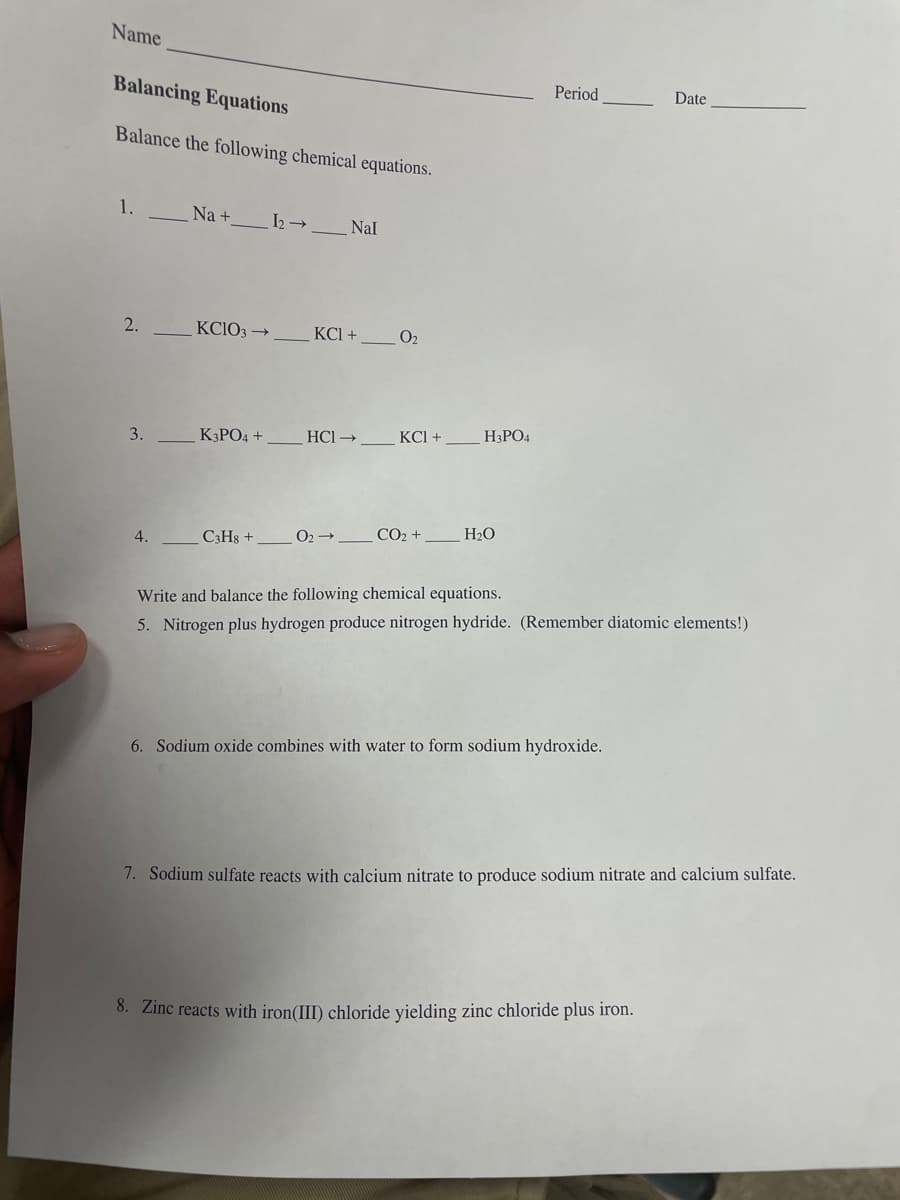 Name
Balancing Equations
Period
Date
Balance the following chemical equations.
1.
Na +
Nal
2.
KCIO3 →
KCI +
O2
3.
K3PO4 +
HCl →
КСI +
H3PO4
C3Hs +
O2 →-
CO2 +
H2O
4.
Write and balance the following chemical equations.
5. Nitrogen plus hydrogen produce nitrogen hydride. (Remember diatomic elements!)
6. Sodium oxide combines with water to form sodium hydroxide.
7. Sodium sulfate reacts with calcium nitrate to produce sodium nitrate and calcium sulfate.
8. Zinc reacts with iron(III) chloride yielding zinc chloride plus iron.
