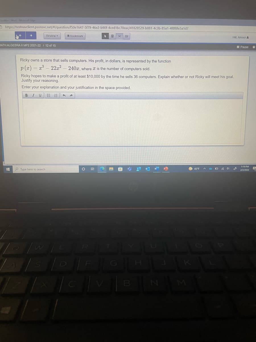 TestNav Work Microsaft Edge
A https://testnavclient.psonsvc.net/#/question/f50e1647-5f79-46e2-b90f-4ced1bc70eac/41828529-b081-4c3b-85a1-4f8f8fe5a1d7
Review -
A Bookmark
Hill, Ameer &
MATH ALGEBRA II MP2 2021-22 / 12 of 15
II Pause
Ricky owns a store that sells computers. His profit, in dollars, is represented by the function
p (x) = x - 22x2- 240x, where is the number of computers sold.
Ricky hopes to make a profit of at least $10,.000 by the time he sells 36 computers, Explain whether or not Ricky will meet his goal.
Justify your reasoning.
Enter your explanation and your justification in the space provided.
P Type here to search
45°F
2/2/2022
D FG
B
