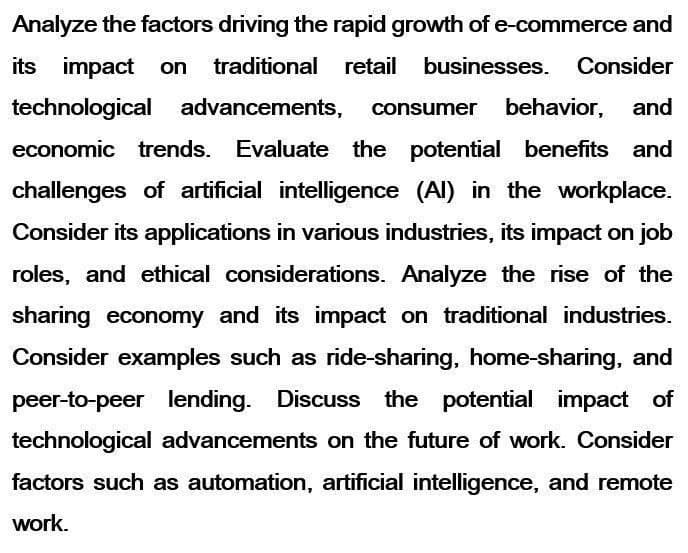 Analyze the factors driving the rapid growth of e-commerce and
its impact on traditional retail businesses. Consider
technological advancements, consumer behavior, and
economic trends. Evaluate the potential benefits and
challenges of artificial intelligence (AI) in the workplace.
Consider its applications in various industries, its impact on job
roles, and ethical considerations. Analyze the rise of the
sharing economy and its impact on traditional industries.
Consider examples such as ride-sharing, home-sharing, and
peer-to-peer lending. Discuss the potential impact of
technological advancements on the future of work. Consider
factors such as automation, artificial intelligence, and remote
work.