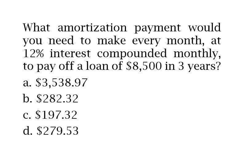 What amortization payment would
you need to make every month, at
12% interest compounded monthly,
to pay off a loan of $8,500 in 3 years?
a. $3,538.97
b. $282.32
c. $197.32
d. $279.53