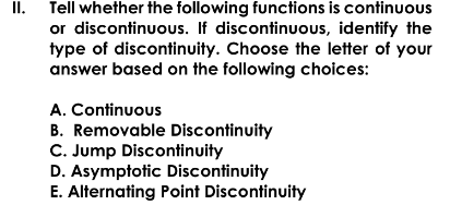 II. Tell whether the following functions is continuous
or discontinuous. If discontinuous, identify the
type of discontinuity. Choose the letter of your
answer based on the following choices:
A. Continuous
B. Removable Discontinuity
C. Jump Discontinuity
D. Asymptotic Discontinuity
E. Alternating Point Discontinuity
