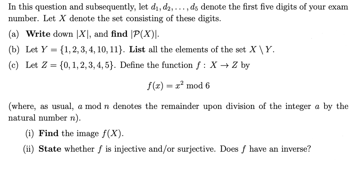 ...9
In this question and subsequently, let d₁, d2, . d5 denote the first five digits of your exam
number. Let X denote the set consisting of these digits.
(a) Write down |X|, and find |P(X)|.
(b) Let Y= {1, 2, 3, 4, 10, 11}. List all the elements of the set X \ Y.
(c) Let Z = {0, 1, 2, 3, 4, 5}. Define the function f : X → Z by
f(x) = x² mod 6
(where, as usual, a mod n denotes the remainder upon division of the integer a by the
natural number n).
(i) Find the image ƒ(X).
(ii) State whether f is injective and/or surjective. Does f have an inverse?