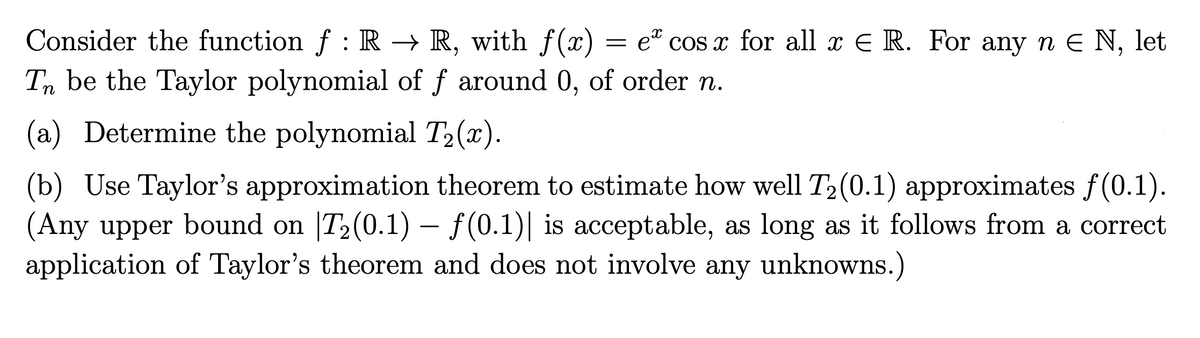 Consider the function ƒ : R → R, with f(x) = eª cosx for all x € R. For any n € N, let
Tn be the Taylor polynomial of f around 0, of order n.
(a) Determine the polynomial T₂(x).
(b) Use Taylor's approximation theorem to estimate how well T₂(0.1) approximates ƒ(0.1).
(Any upper bound on |T₂(0.1) – ƒ(0.1)| is acceptable, as long as it follows from a correct
application of Taylor's theorem and does not involve any unknowns.)
