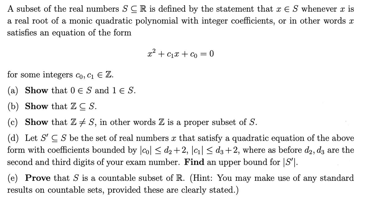 A subset of the real numbers SCR is defined by the statement that x E S whenever x is
a real root of a monic quadratic polynomial with integer coefficients, or in other words x
satisfies an equation of the form
x+c+co=0
for some integers Co, C₁ E Z.
(a) Show that 0 € S and 1 € S.
(b) Show that ZC S.
(c) Show that Z ‡ S, in other words Z is a proper subset of S.
(d) Let S'CS be the set of real numbers x that satisfy a quadratic equation of the above
form with coefficients bounded by |co| ≤ d₂ +2, |c₁| ≤ d3 +2, where as before d2, d3 are the
second and third digits of your exam number. Find an upper bound for |S|.
(e) Prove that S is a countable subset of R. (Hint: You may make use of any standard
results on countable sets, provided these are clearly stated.)