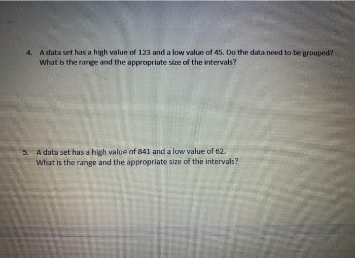 4. A data set has a high value of 123 and a low value of 45. Do the data need to be grouped?
What is the range and the appropriate size of the intervals?
5. A data set has a high value of 841 and a low value of 62.
What is the range and the appropriate size of the intervals?
