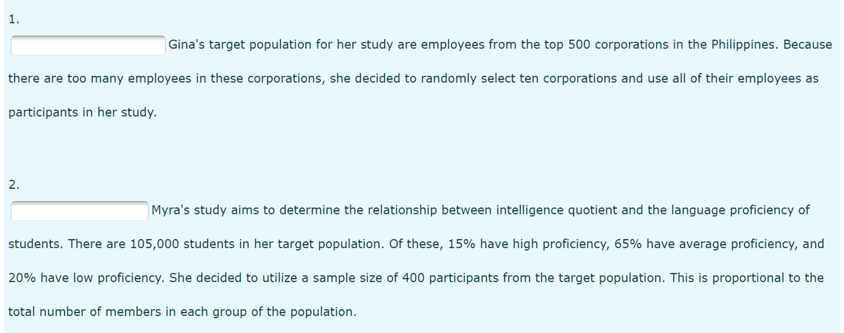 1.
Gina's target population for her study are employees from the top 500 corporations in the Philippines. Because
there are too many employees in these corporations, she decided to randomly select ten corporations and use all of their employees as
participants in her study.
2.
Myra's study aims to determine the relationship between intelligence quotient and the language proficiency of
students. There are 105,000 students in her target population. Of these, 15% have high proficiency, 65% have average proficiency, and
20% have low proficiency. She decided to utilize a sample size of 400 participants from the target population. This is proportional to the
total number of members in each group of the population.
