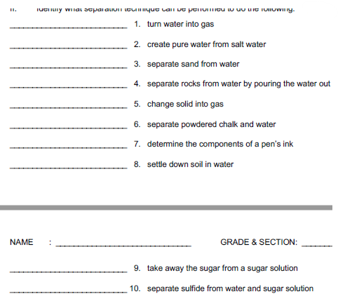 Tuenury wilar soparauOT tocique CaDe penommcu w uo ne TOIoWng.
1. turn water into gas
2. create pure water from salt water
3. separate sand from water
4. separate rocks from water by pouring the water out
5. change solid into gas
6. separate powdered chalk and water
7. determine the components of a pen's ink
8. settle down soil in water
NAME
GRADE & SECTION:
9. take away the sugar from a sugar solution
10. separate sulfide from water and sugar solution
