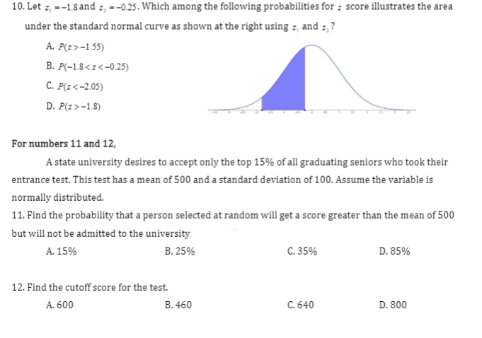 10. Let z, =-1.8 and z, =-0.25. Which among the following probabilities for z score illustrates the area
under the standard normal curve as shown at the right using z, and z,?
A. P(z>-1.55)
B. P(-1.8<z<-0.25)
С. Р(г<-2.05)
D. P(z>-1.8)
For numbers 11 and 12,
A state university desires to accept only the top 15% of all graduating seniors who took their
entrance test. This test has a mean of 500 and a standard deviation of 100. Assume the variable is
normally distributed.
11. Find the probability that a person selected at random will get a score greater than the mean of 500
but will not be admitted to the university.
A. 15%
В. 25%
C. 35%
D. 85%
12. Find the cutoff score for the test.
A. 600
B. 460
C. 640
D. 800
