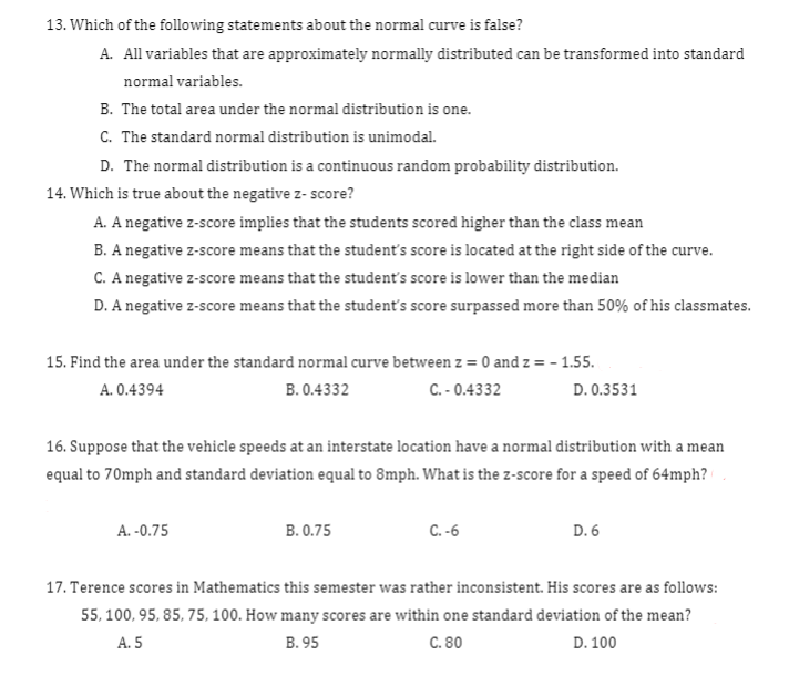 13. Which of the following statements about the normal curve is false?
A. All variables that are approximately normally distributed can be transformed into standard
normal variables.
B. The total area under the normal distribution is one.
C. The standard normal distribution is unimodal.
D. The normal distribution is a continuous random probability distribution.
14. Which is true about the negative z- score?
A. A negative z-score implies that the students scored higher than the class mean
B. A negative z-score means that the student's score is located at the right side of the curve.
C. A negative z-score means that the student's score is lower than the median
D. A negative z-score means that the student's score surpassed more than 50% of his classmates.
15. Find the area under the standard normal curve between z = 0 and z = - 1.55.
A. 0.4394
B. 0.4332
C. - 0.4332
D. 0.3531
16. Suppose that the vehicle speeds at an interstate location have a normal distribution with a mean
equal to 70mph and standard deviation equal to 8mph. What is the z-score for a speed of 64mph?
A. -0.75
В. 0.75
C. -6
D. 6
17. Terence scores in Mathematics this semester was rather inconsistent. His scores are as follows:
55, 100, 95, 85, 75, 100. How many scores are within one standard deviation of the mean?
А. 5
В. 95
С. 80
D. 100
