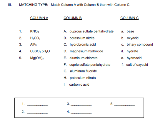 I.
MATCHING TYPE: Match Column A with Column B then with Column
COLUMN A
COLUMN B
COLUMN C
1.
KNO:
A. cuprous sulfate pentahydrate
a. base
H2CO3
B. potassium nitrite
b. охуаcid
AIF3
C. hydrobromic acid
c. binary compound
3.
4.
CusO.5H;0
D. magnesium hydroxide
d. hydrate
E. aluminum chlorate
F. cupric sulfate pentahydrate
G. aluminum fluoride
Mg(OH)2
e. hydroacid
f. salt of oxyacid
H. potassium nitrate
I. carbonic acid
1.
3.
5.
2.
4.
2.
5.
