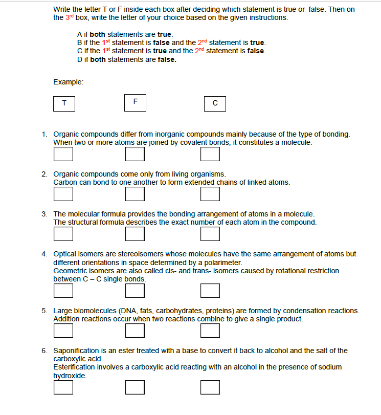 Write the letter T or F inside each box after deciding which statement is true or false. Then on
the 3rd box, write the letter of your choice based on the given instructions.
A if both statements are true.
B if the 1st statement is false and the 2nd statement is true.
Cif the 1st statement is true and the 2nd statement is false.
Dif both statements are false.
Example:
F
1. Organic compounds differ from inorganic compounds mainly because of the type of bonding.
When two or more atoms are joined by covalent bonds, it constitutes a molecule.
2. Organic compounds come only from living organisms.
Carbon can bond to one another to form extended chains of linked atoms.
3. The molecular formula provides the bonding arrangement of atoms in a molecule.
The structural formula describes the exact number of each atom in the compound.
4. Optical isomers are stereoisomers whose molecules have the same arrangement of atoms but
different orientations in space determined by a polarimeter.
Geometric isomers are also called cis- and trans- isomers caused by rotational restriction
between C - C single bonds.
5. Large biomolecules (DNA, fats, carbohydrates, proteins) are formed by condensation reactions.
Addition reactions occur when two reactions combine to give a single product.
6. Saponification is an ester treated with a base to convert it back to alcohol and the salt of the
carboxylic acid.
Esterification involves a carboxylic acid reacting with an alcohol in the presence of sodium
hydroxide.
