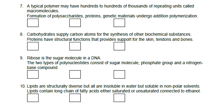 7. A typical polymer may have hundreds to hundreds of thousands of repeating units called
macromolecules.
Formation of polysaccharides, proteins, genetic materials undergo addition polymerization.
8. Carbohydrates supply carbon atoms for the synthesis of other biochemical substances.
Proteins have structural functions that provides support for the skin, tendons and bones.
9. Ribose is the sugar molecule in a DNA.
The two types of polynucleotides consist of sugar molecule, phosphate group and a nitrogen-
base compound.
10. Lipids are structurally diverse but all are insoluble in water but soluble in non-polar solvents.
Lipids contain long chain of fatty acids either saturated or unsaturated connected to ethanol.
