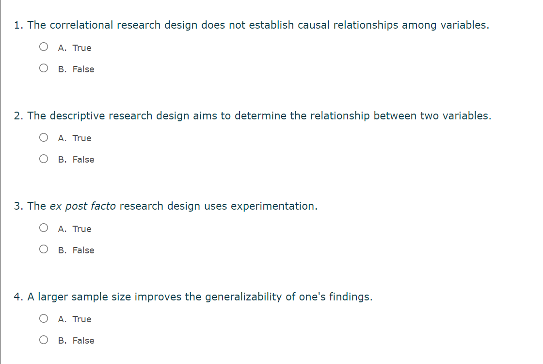 1. The correlational research design does not establish causal relationships among variables.
A. True
B. False
2. The descriptive research design aims to determine the relationship between two variables.
Α. True
O B. False
3. The ex post facto research design uses experimentation.
A. True
B. False
4. A larger sample size improves the generalizability of one's findings.
A. True
Ов. False
