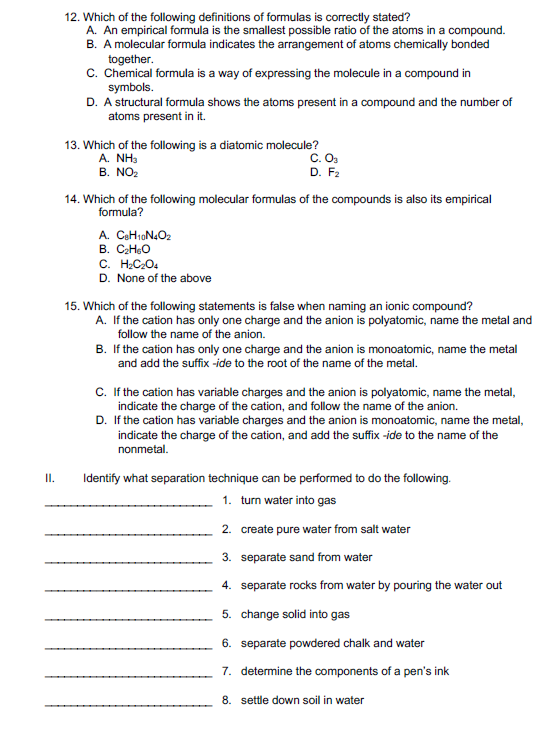 12. Which of the following definitions of formulas is correctly stated?
A. An empirical formula is the smallest possible ratio of the atoms in a compound.
B. A molecular formula indicates the arrangement of atoms chemically bonded
together.
C. Chemical formula is a way of expressing the molecule in a compound in
symbols.
D. A structural formula shows the atoms present in a compound and the number of
atoms present in it.
13. Which of the following is a diatomic molecule?
A. ΝHS
B. NO2
C.O.
D. F2
14. Which of the following molecular formulas of the compounds is also its empirical
formula?
A. CeH10N4O2
B. CHeO
C. H;C2O.
D. None of the above
15. Which of the following statements is false when naming an ionic compound?
A. If the cation has only one charge and the anion is polyatomic, name the metal and
follow the name of the anion.
B. If the cation has only one charge and the anion is monoatomic, name the metal
and add the suffix -ide to the root of the name of the metal.
C.If the cation has variable charges and the anion is polyatomic, name the metal,
indicate the charge of the cation, and follow the name of the anion.
D. If the cation has variable charges and the anion is monoatomic, name the metal,
indicate the charge of the cation, and add the suffix -ide to the name of the
nonmetal.
II.
Identify what separation technique can be performed to do the following.
1. turn water into gas
2. create pure water from salt water
3. separate sand from water
4. separate rocks from water by pouring the water out
5. change solid into gas
6. separate powdered chalk and water
7. determine the components of a pen's ink
8. settle down soil in water
