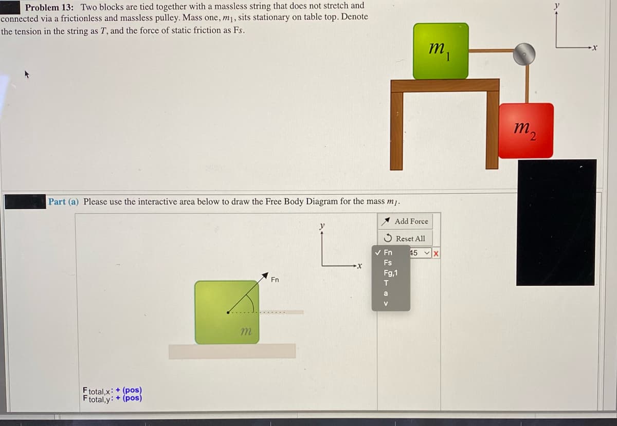 Problem 13: Two blocks are tied together with a massless string that does not stretch and
connected via a frictionless and massless pulley. Mass one, m¡, sits stationary on table top. Denote
the tension in the string as T, and the force of static friction as Fs.
m2
Part (a) Please use the interactive area below to draw the Free Body Diagram for the mass mj.
* Add Force
y
Reset All
V En
45 x
Fs
Fg,1
Fn
a
V
m.
Ftotal,x: + (pos)
Ftotal,y: + (pos)
