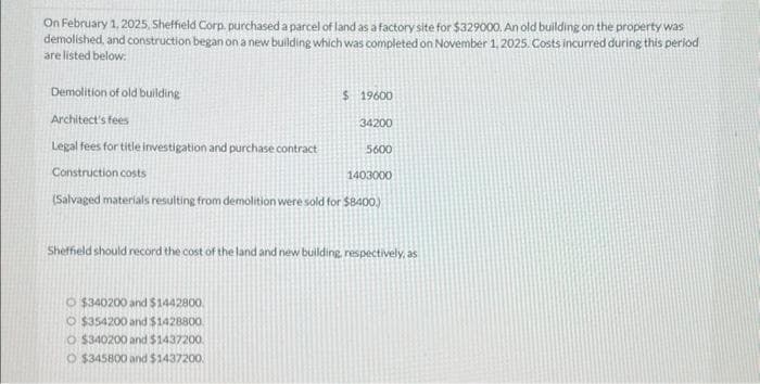 On February 1, 2025, Sheffield Corp. purchased a parcel of land as a factory site for $329000. An old building on the property was
demolished, and construction began on a new building which was completed on November 1, 2025. Costs incurred during this period
are listed below.
Demolition of old building
Architect's fees
Legal fees for title investigation and purchase contract
Construction costs
1403000
(Salvaged materials resulting from demolition were sold for $8400)
$ 19600
34200
$340200 and $1442800
O $354200 and $1428800
O $340200 and $1437200.
O $345800 and $1437200.
5600
Sheffield should record the cost of the land and new building, respectively, as