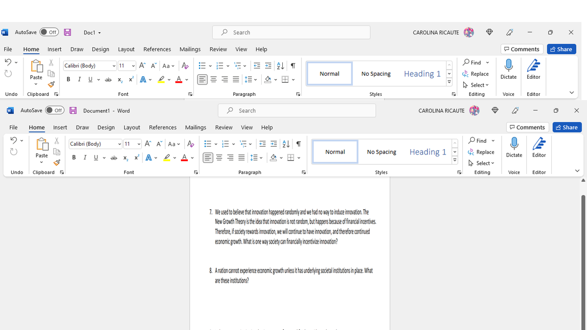 AutoSave
Of
Doc1 -
P Search
CAROLINA RICAUTE
File
Design
References
Mailings
Review
View
Help
P Comments
A Share
Home
Insert
Draw
Layout
P Find -
* G
Calibri (Body)
v 11
- A A Aa v A
Normal
No Spacing
Heading 1
Replace
e- A -
Dictate
Paste
I U v
ab
x,
Editor
A Select v
Undo
Clipboard N
Font
Paragraph
Styles
Editing
Voice
Editor
AutoSave
Of
Document1
Word
P Search
CAROLINA RICAUTE
File
Home
Insert
Draw
Design
Layout
References
Mailings
Review
View
Help
P Comments
A Share
* G
- A A Aa -
O Find
Calibri (Body)
- 11
No Spacing
Heading 1
Normal
Replace
Paste
I U v ab
x A -
E E E 13 -
Dictate
Editor
B
X,
A Select v
Undo
Clipboard
Font
Paragraph
Styles
Editing
Voice
Editor
7. We used to believe that innovation happened randomly and we had no way to induoe innovation. The
New Growth Theory is the idea that innovation is not random, but happens because of financial incentives.
Therefore, if society rewards innovation, we will continue to have innovation, and therefore continued
economic growth. What is one way society can financialy incentivie innovation?
8. Anation cannot experience economic growth unlessit has underlying societal institutions in place. What
are these institutions?
« > 1>
!!! hD
