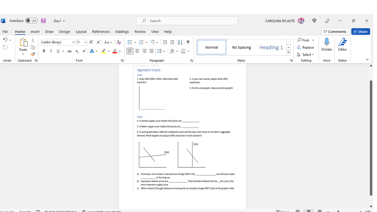 AutoSave
ff
Docl -
P Search
CAROLINA RICAUTE
File
Design Layout
References
Mailings Review
View Help
P Comments
6 Share
Home
Insert
Draw
P Find
Calibri (Body)
A A Aa v A E
- E - E E E T
v 11
No Spacing
Heading 1
Se Replace
Normal
E= = = E - 2 - B -
Paste
BIU
v ab x,
x A - 2 A
Dictate
Editor
A Select v
Clipboard
Font
Paragraph
Styles
Undo
Editing
Voice
Editor
Aggregate Supply
LRAS
1 Draw LRAS (ONLY LRAS). What does LRAS
2. In vour own words, explain what LRAS
stand for?
represents.
3. On the same graph, show economic growth.
SRAS
4. A vertical supply curve implies that prices are
S.A flatter supply curve implies that prices are
6. In each graph below, label the unlabeled curves and the axes, then show an increase in agregate
demand. What happens to output (GDP) and prices in each scenario?
LRAS
SRAS
a) Conclusion: An increase in demand can change GDP in the
but will only create
in the long run
b) Keynesians believe prices are
They therefore believe that the _AS curve is the
more important supply curve.
) Which school of thought believes increasing AD can actually change GDP? (Look at the graphs in #6)
1 ui1
O Accoccibilitu Inuoctioate
Owordr
Enalich l Ipited Statach
