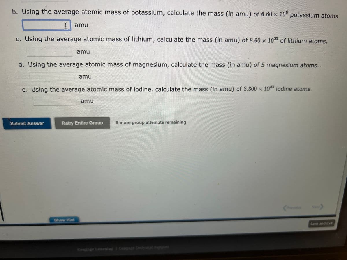 b. Using the average atomic mass of potassium, calculate the mass (in amu) of 6.60 x 106 potassium atoms.
I amu
c. Using the average atomic mass of lithium, calculate the mass (in amu) of 8.60 x 1023 of lithium atoms.
d. Using the average atomic mass of magnesium, calculate the mass (in amu) of 5 magnesium atoms.
amu
Submit Answer
e. Using the average atomic mass of iodine, calculate the mass (in amu) of 3.300 x 1023 iodine atoms.
amu
Show Hint
amu
Retry Entire Group
9 more group attempts remaining
Cengage Learning Cengage Technical Support
Previous
Next>
Save and Exit