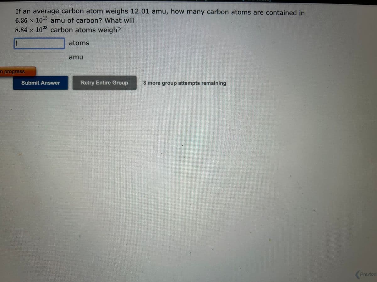 If an average carbon atom weighs 12.01 amu, how many carbon atoms are contained in
6.36 × 10¹3 amu of carbon? What will
8.84 x 1023 carbon atoms weigh?
atoms
n progress
Submit Answer
amu
Retry Entire Group
8 more group attempts remaining
Previous