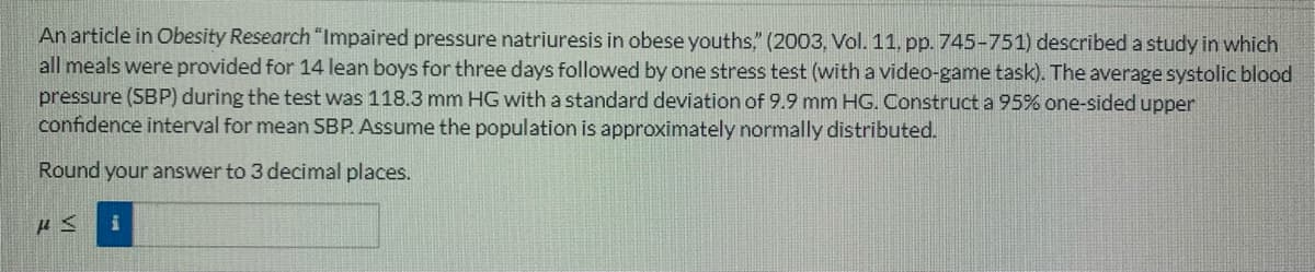 An article in Obesity Research "Impaired pressure natriuresis in obese youths," (2003, Vol. 11, pp. 745-751) described a study in which
all meals were provided for 14 lean boys for three days followed by one stress test (with a video-game task). The average systolic blood
pressure (SBP) during the test was 118.3 mm HG with a standard deviation of 9.9 mm HG. Construct a 95% one-sided upper
confidence interval for mean SBP. Assume the population is approximately normally distributed.
Round your answer to 3 decimal places.
HM