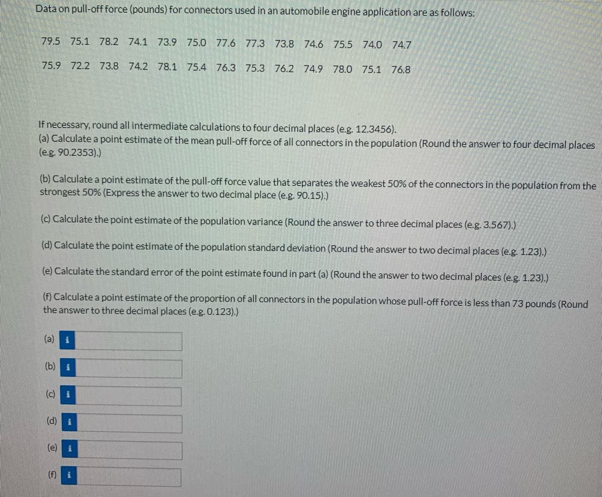 Data on pull-off force (pounds) for connectors used in an automobile engine application are as follows:
79.5 75.1 78.2 74.1 73.9 75.0 77.6 77.3 73.8 74.6 75.5 74.0 74.7
75.9 72.2 73.8 74.2 78.1 75.4 76.3 75.3 76.2 74.9 78.0 75.1 76.8
If necessary, round all intermediate calculations to four decimal places (e.g. 12.3456).
(a) Calculate a point estimate of the mean pull-off force of all connectors in the population (Round the answer to four decimal places
(e.g. 90.2353).)
(b) Calculate a point estimate of the pull-off force value that separates the weakest 50% of the connectors in the population from the
strongest 50% (Express the answer to two decimal place (e.g. 90.15).)
(c) Calculate the point estimate of the population variance (Round the answer to three decimal places (e.g. 3.567).)
(d) Calculate the point estimate of the population standard deviation (Round the answer to two decimal places (e.g. 1.23).)
(e) Calculate the standard error of the point estimate found in part (a) (Round the answer to two decimal places (e.g. 1.23).)
(f) Calculate a point estimate of the proportion of all connectors in the population whose pull-off force is less than 73 pounds (Round
the answer to three decimal places (e.g. 0.123).)
(a) i
(b)
(c) i
(d) i
(e) i
(f) i