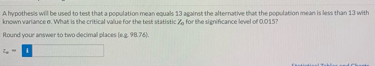 A hypothesis will be used to test that a population mean equals 13 against the alternative that the population mean is less than 13 with
known variance o. What is the critical value for the test statistic Zo for the significance level of 0.015?
Round your answer to two decimal places (e.g. 98.76).
Za = i
Statictioal Table
id Chorts